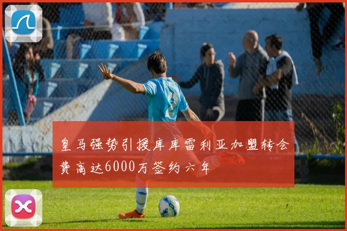 皇马强势引援库库雷利亚加盟转会费高达6000万签约六年