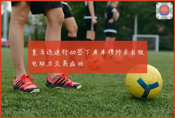 皇马迅速行动签下库库穆帅亲自致电助力交易成功