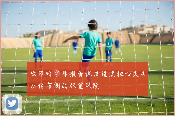 绿军对字母报价保持谨慎担心失去杰伦布朗的双重风险
