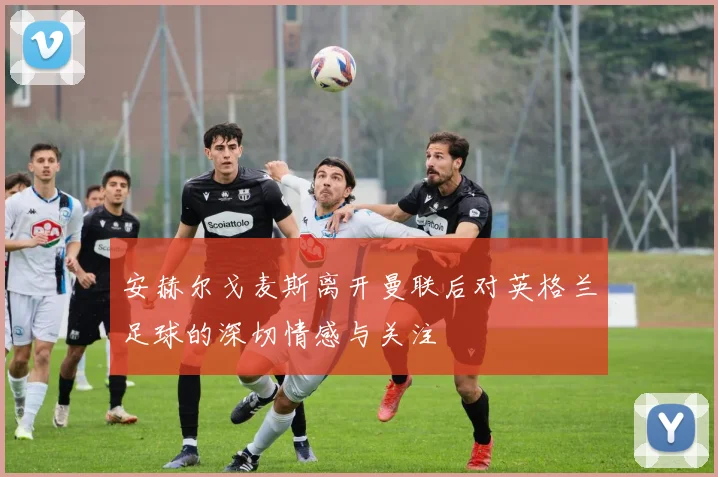 安赫尔戈麦斯离开曼联后对英格兰足球的深切情感与关注
