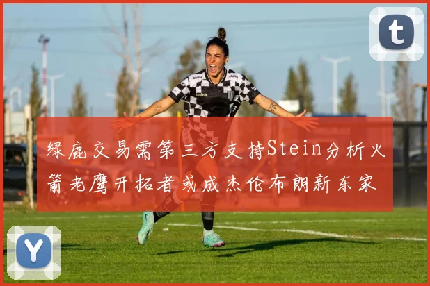 绿鹿交易需第三方支持Stein分析火箭老鹰开拓者或成杰伦布朗新东家