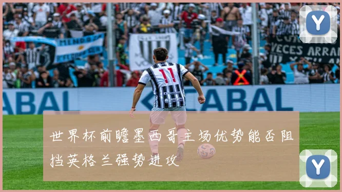 世界杯前瞻墨西哥主场优势能否阻挡英格兰强势进攻