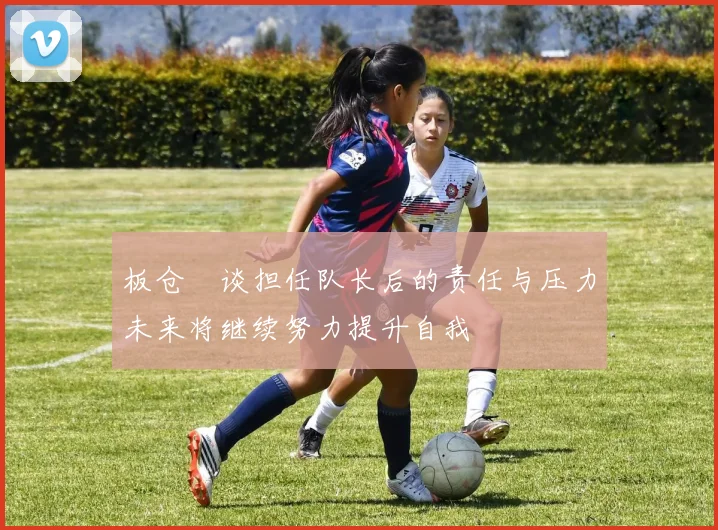 板仓滉谈担任队长后的责任与压力未来将继续努力提升自我
