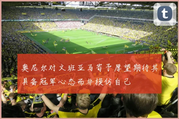 奥尼尔对文班亚马寄予厚望期待其具备冠军心态而非模仿自己