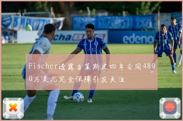 Fischer透露吉莱斯皮四年合同4800万美元完全保障引发关注