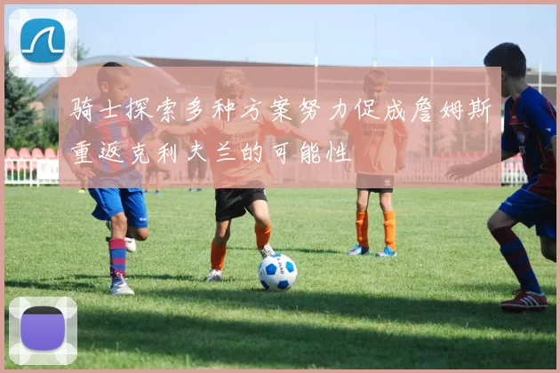 骑士探索多种方案努力促成詹姆斯重返克利夫兰的可能性