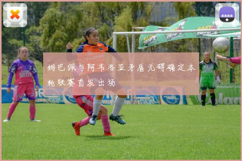 姆巴佩与阿韦洛亚矛盾无碍确定本轮联赛首发出场