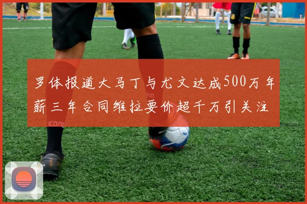 罗体报道大马丁与尤文达成500万年薪三年合同维拉要价超千万引关注