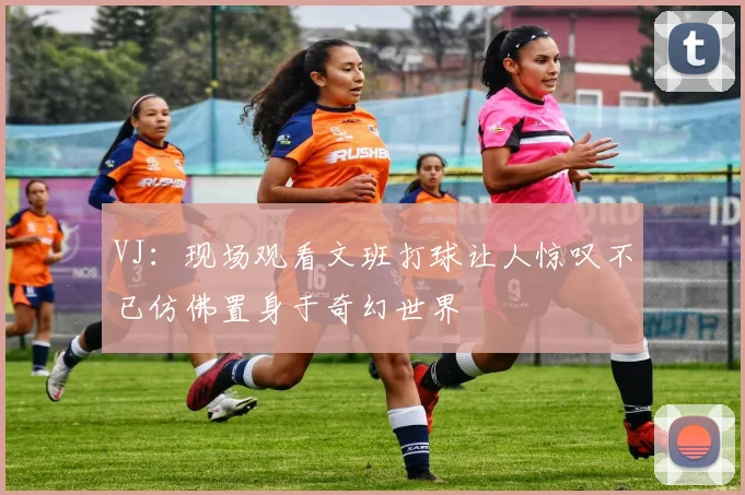 VJ：现场观看文班打球让人惊叹不已仿佛置身于奇幻世界