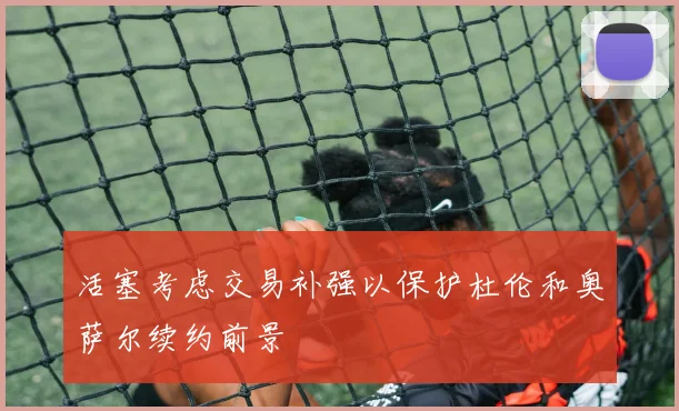 活塞考虑交易补强以保护杜伦和奥萨尔续约前景