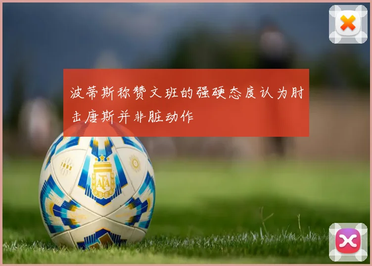 波蒂斯称赞文班的强硬态度认为肘击唐斯并非脏动作