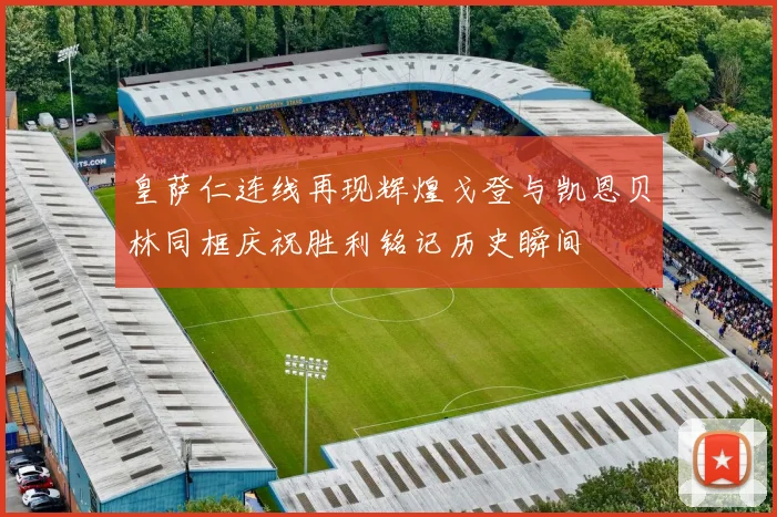 皇萨仁连线再现辉煌戈登与凯恩贝林同框庆祝胜利铭记历史瞬间