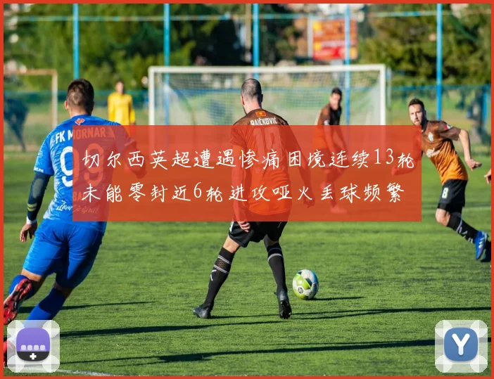 切尔西英超遭遇惨痛困境连续13轮未能零封近6轮进攻哑火丢球频繁