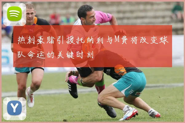 热刺豪赌引援托纳利与M费将改变球队命运的关键时刻