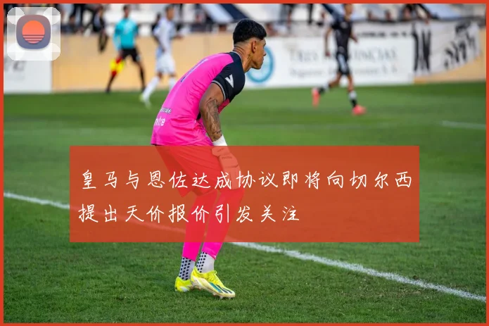 皇马与恩佐达成协议即将向切尔西提出天价报价引发关注