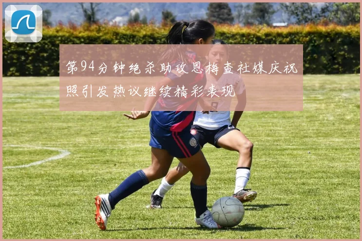 第94分钟绝杀助攻恩梅查社媒庆祝照引发热议继续精彩表现
