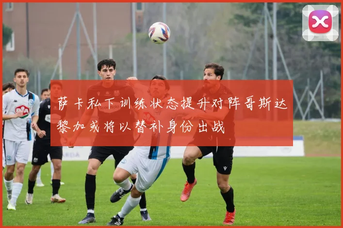 萨卡私下训练状态提升对阵哥斯达黎加或将以替补身份出战