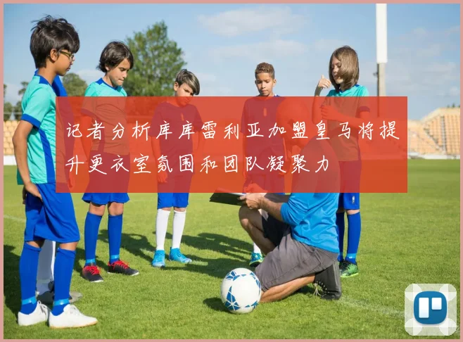记者分析库库雷利亚加盟皇马将提升更衣室氛围和团队凝聚力