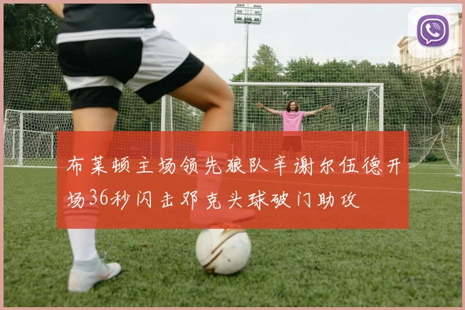 布莱顿主场领先狼队辛谢尔伍德开场36秒闪击邓克头球破门助攻