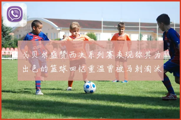 戈贝尔盛赞西决系列赛表现称其为出色的篮球回忆重温曾被马刺淘汰的经历