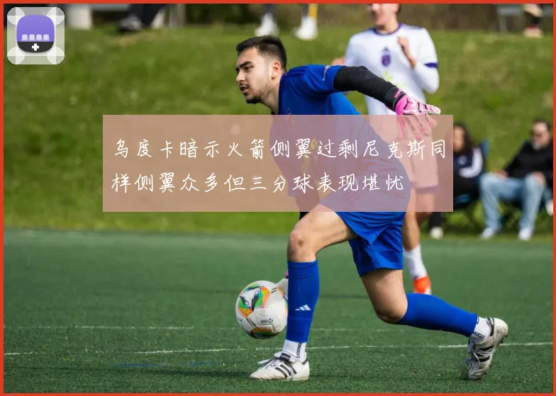 乌度卡暗示火箭侧翼过剩尼克斯同样侧翼众多但三分球表现堪忧