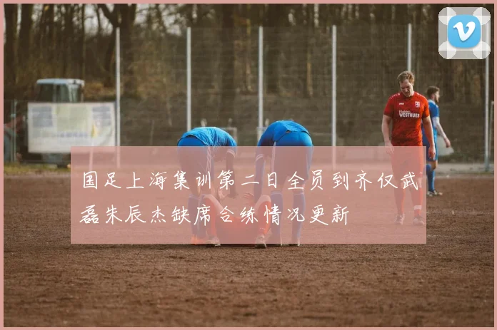 国足上海集训第二日全员到齐仅武磊朱辰杰缺席合练情况更新