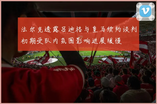 法尔克透露吕迪格与皇马续约谈判初期受队内氛围影响进展缓慢