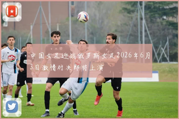 中国女足迎战俄罗斯女足2026年6月3日激情对决即将上演